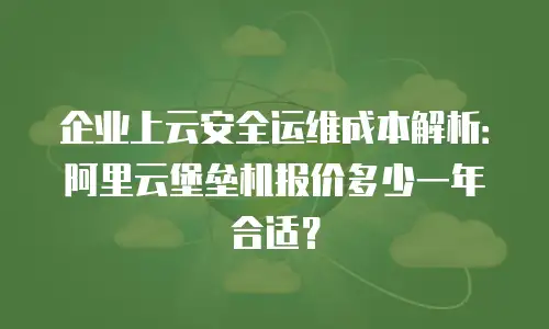 企业上云安全运维成本解析：阿里云堡垒机报价多少一年合适？