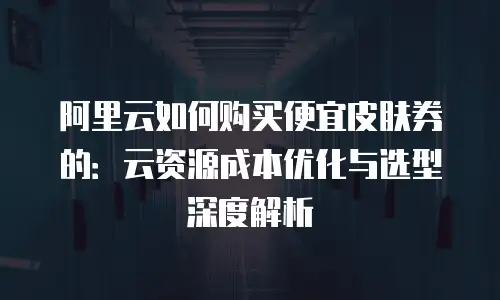 阿里云如何购买便宜皮肤券的：云资源成本优化与选型深度解析