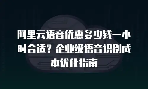 阿里云语音优惠多少钱一小时合适？企业级语音识别成本优化指南