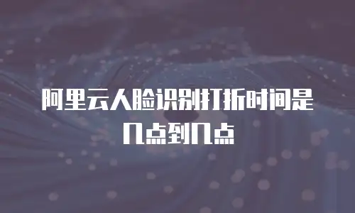 阿里云人脸识别打折时间是几点到几点