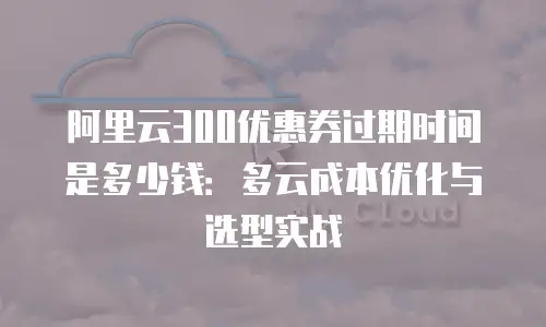 阿里云300优惠券过期时间是多少钱：多云成本优化与选型实战