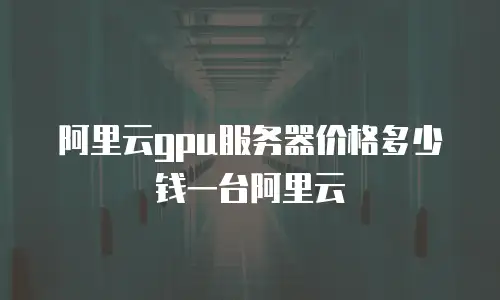 阿里云gpu服务器价格多少钱一台阿里云