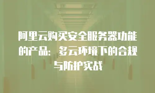 阿里云购买安全服务器功能的产品：多云环境下的合规与防护实战
