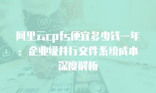 阿里云cpfs便宜多少钱一年：企业级并行文件系统成本深度解析