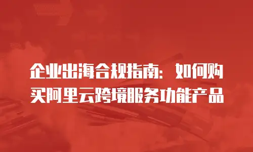 企业出海合规指南：如何购买阿里云跨境服务功能产品