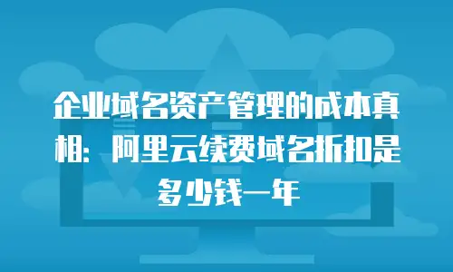 企业域名资产管理的成本真相：阿里云续费域名折扣是多少钱一年