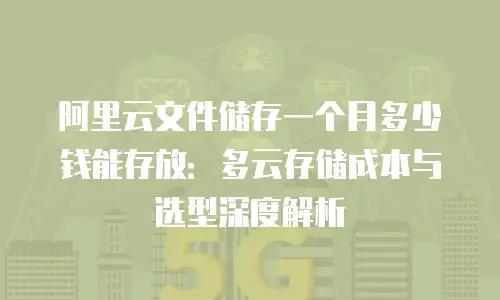 阿里云文件储存一个月多少钱能存放：多云存储成本与选型深度解析