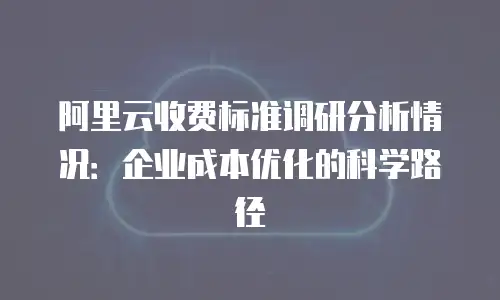 阿里云收费标准调研分析情况：企业成本优化的科学路径