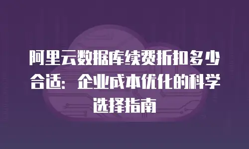 阿里云数据库续费折扣多少合适：企业成本优化的科学选择指南