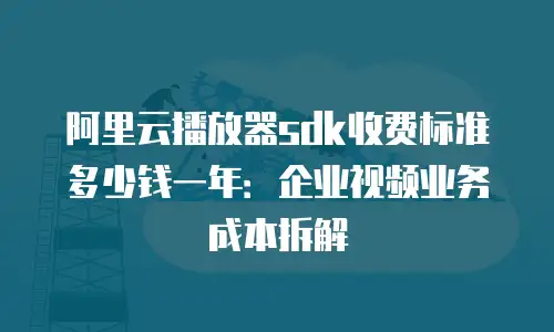 阿里云播放器sdk收费标准多少钱一年：企业视频业务成本拆解
