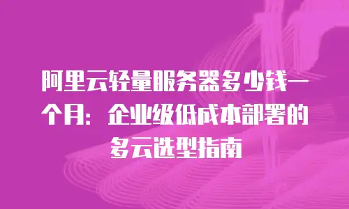 阿里云轻量服务器多少钱一个月：企业级低成本部署的多云选型指南