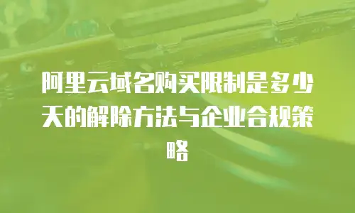 阿里云域名购买限制是多少天的解除方法与企业合规策略