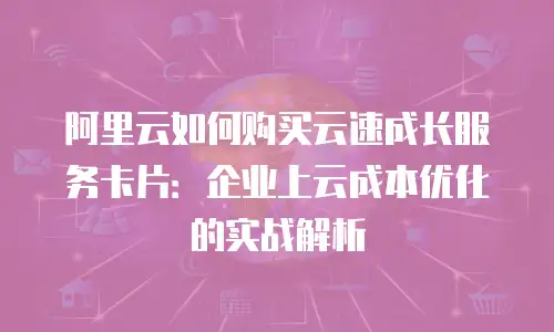 阿里云如何购买云速成长服务卡片：企业上云成本优化的实战解析