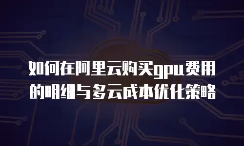 如何在阿里云购买gpu费用的明细与多云成本优化策略