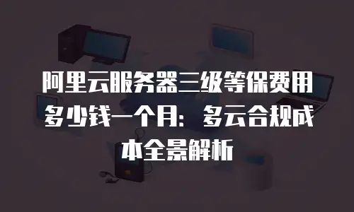 阿里云服务器三级等保费用多少钱一个月：多云合规成本全景解析
