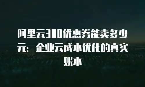 阿里云300优惠券能卖多少元：企业云成本优化的真实账本