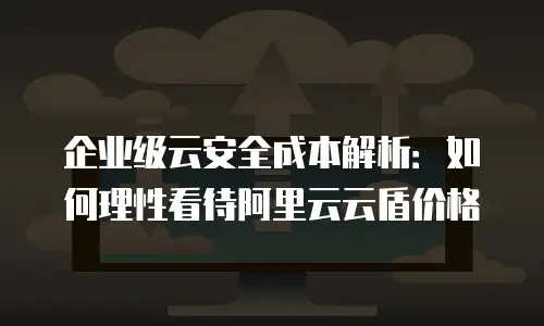 企业级云安全成本解析：如何理性看待阿里云云盾价格