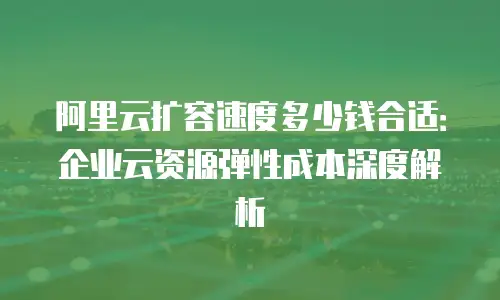 阿里云扩容速度多少钱合适：企业云资源弹性成本深度解析