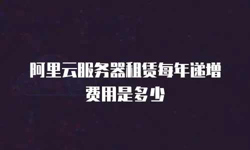 阿里云服务器租赁每年递增费用是多少