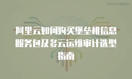 阿里云如何购买堡垒机信息服务包及多云运维审计选型指南