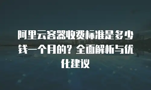 阿里云容器收费标准是多少钱一个月的？全面解析与优化建议