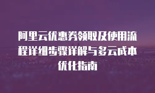 阿里云优惠券领取及使用流程详细步骤详解与多云成本优化指南
