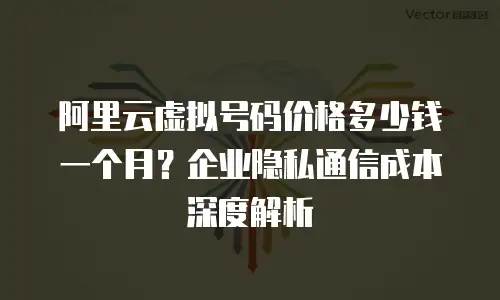 阿里云虚拟号码价格多少钱一个月？企业隐私通信成本深度解析