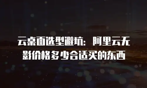 云桌面选型避坑：阿里云无影价格多少合适买的东西