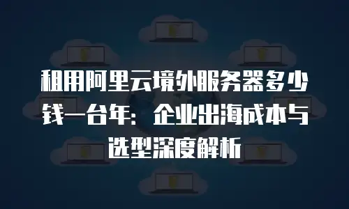 租用阿里云境外服务器多少钱一台年：企业出海成本与选型深度解析