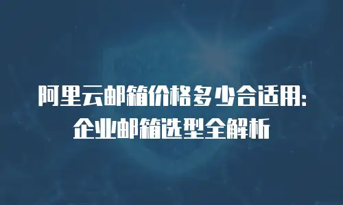阿里云邮箱价格多少合适用：企业邮箱选型全解析