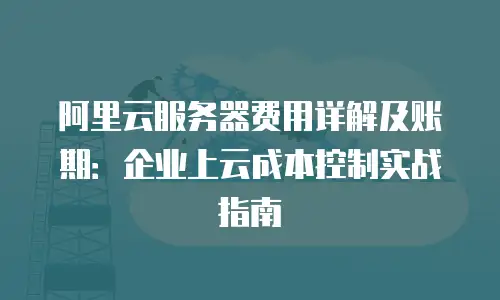 阿里云服务器费用详解及账期：企业上云成本控制实战指南