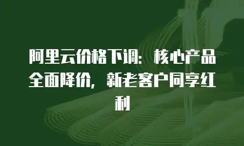 阿里云价格下调：核心产品全面降价，新老客户同享红利