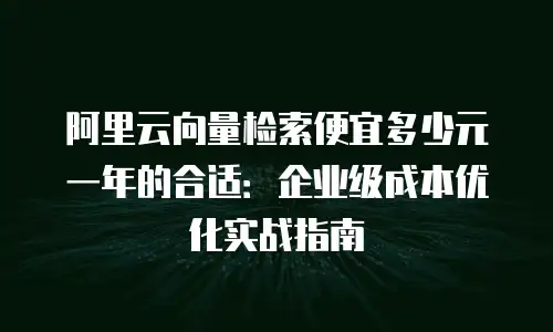 阿里云向量检索便宜多少元一年的合适：企业级成本优化实战指南
