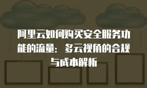 阿里云如何购买安全服务功能的流量：多云视角的合规与成本解析