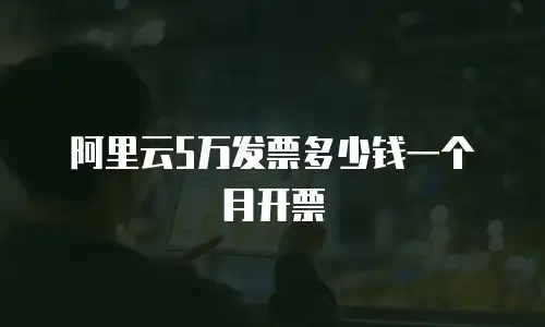 阿里云5万发票多少钱一个月开票