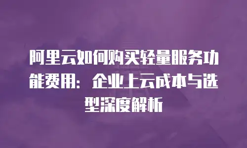阿里云如何购买轻量服务功能费用：企业上云成本与选型深度解析