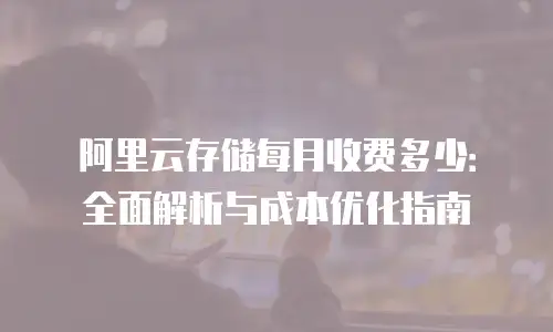 阿里云存储每月收费多少：全面解析与成本优化指南