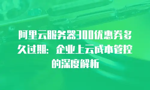 阿里云服务器300优惠券多久过期：企业上云成本管控的深度解析