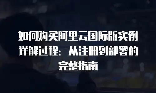 如何购买阿里云国际版实例详解过程：从注册到部署的完整指南