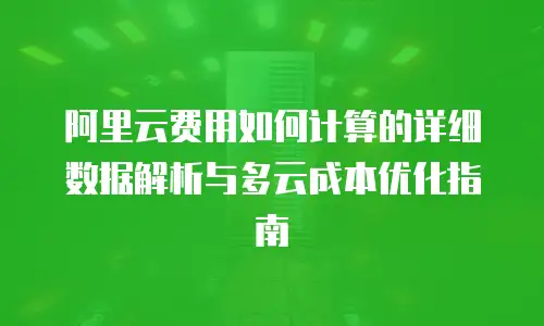 阿里云费用如何计算的详细数据解析与多云成本优化指南