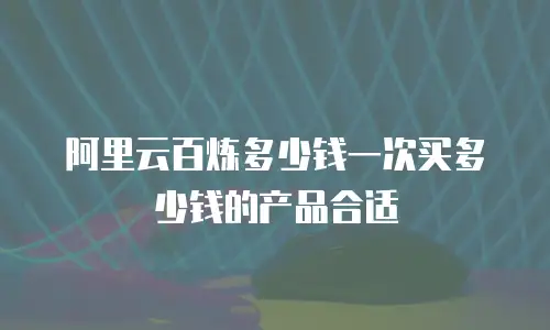 阿里云百炼多少钱一次买多少钱的产品合适