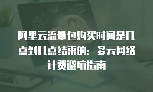 阿里云流量包购买时间是几点到几点结束的：多云网络计费避坑指南