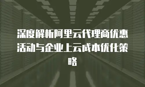 深度解析阿里云代理商优惠活动与企业上云成本优化策略