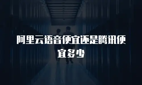 阿里云语音便宜还是腾讯便宜多少