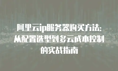 阿里云ip服务器购买方法：从配置选型到多云成本控制的实战指南