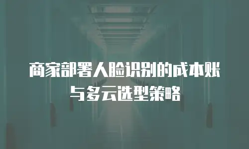 商家部署人脸识别的成本账与多云选型策略