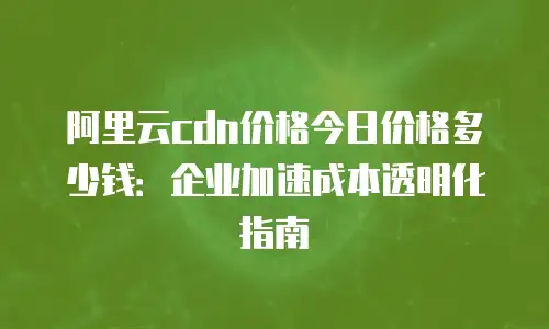 阿里云cdn价格今日价格多少钱：企业加速成本透明化指南