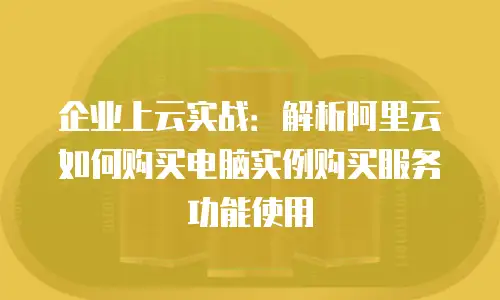 企业上云实战：解析阿里云如何购买电脑实例购买服务功能使用