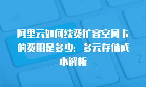 阿里云如何续费扩容空间卡的费用是多少：多云存储成本解析