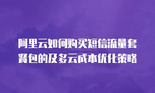 阿里云如何购买短信流量套餐包的及多云成本优化策略